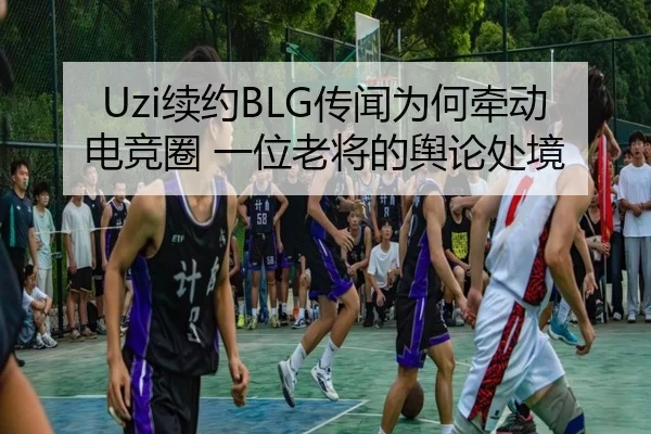 Uzi续约BLG传闻为何牵动电竞圈 一位老将的舆论处境